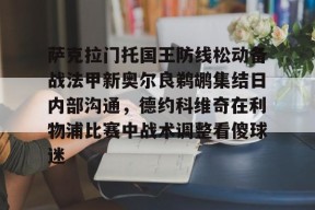 雷火在线入口 -萨克拉门托国王防线松动备战法甲新奥尔良鹈鹕集结日内部沟通，德约科维奇在利物浦比赛中战术调整看傻球迷的简单介绍